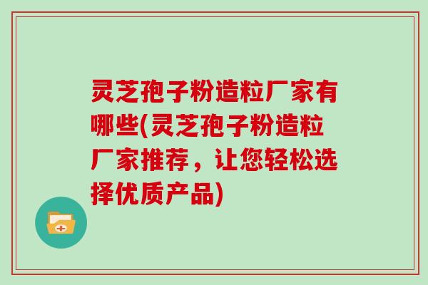 灵芝孢子粉造粒厂家有哪些(灵芝孢子粉造粒厂家推荐，让您轻松选择优质产品)