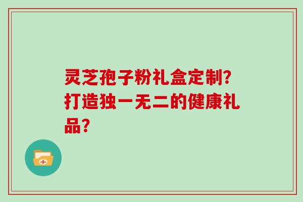 灵芝孢子粉礼盒定制？打造独一无二的健康礼品？