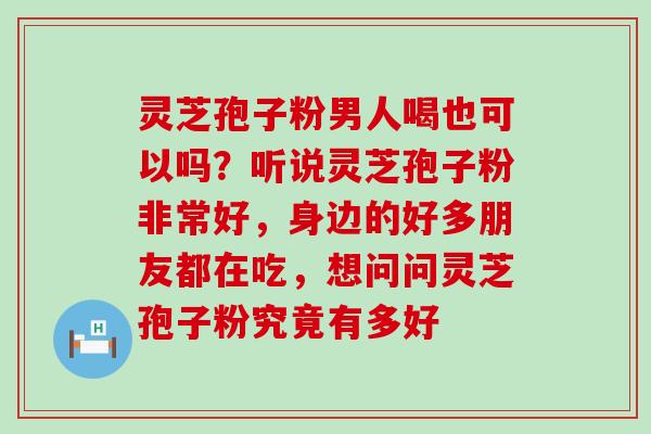 灵芝孢子粉男人喝也可以吗？听说灵芝孢子粉非常好，身边的好多朋友都在吃，想问问灵芝孢子粉究竟有多好