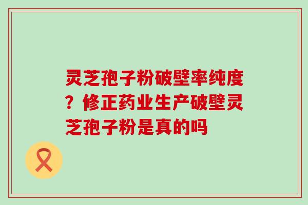 灵芝孢子粉破壁率纯度？修正药业生产破壁灵芝孢子粉是真的吗