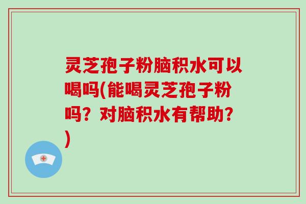 灵芝孢子粉脑积水可以喝吗(能喝灵芝孢子粉吗？对脑积水有帮助？)