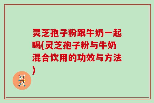 灵芝孢子粉跟牛奶一起喝(灵芝孢子粉与牛奶混合饮用的功效与方法)