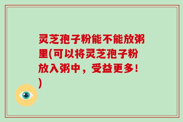 灵芝孢子粉能不能放粥里(可以将灵芝孢子粉放入粥中，受益更多！)