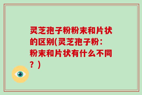 灵芝孢子粉粉末和片状的区别(灵芝孢子粉：粉末和片状有什么不同？)