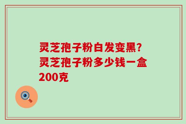 灵芝孢子粉白发变黑？灵芝孢子粉多少钱一盒200克