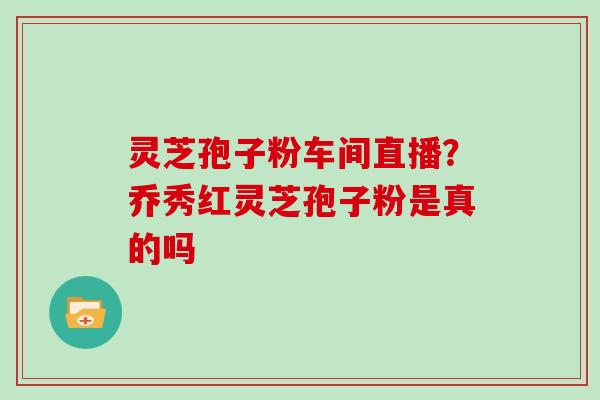 灵芝孢子粉车间直播？乔秀红灵芝孢子粉是真的吗