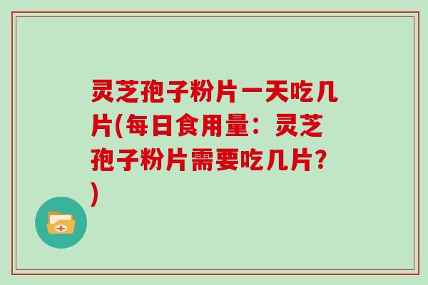 灵芝孢子粉片一天吃几片(每日食用量：灵芝孢子粉片需要吃几片？)