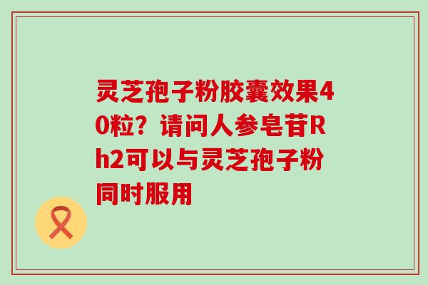 灵芝孢子粉胶囊效果40粒？请问人参皂苷Rh2可以与灵芝孢子粉同时服用