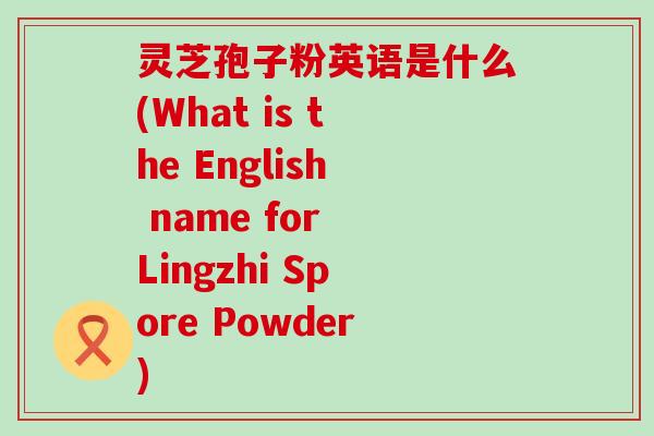 灵芝孢子粉英语是什么(What is the English name for Lingzhi Spore Powder)