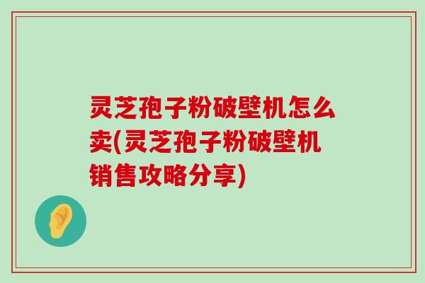 灵芝孢子粉破壁机怎么卖(灵芝孢子粉破壁机销售攻略分享)