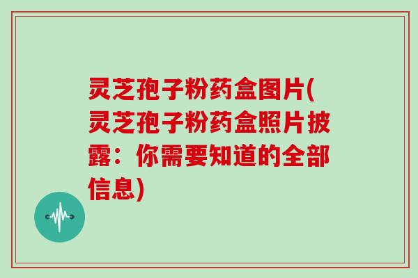 灵芝孢子粉药盒图片(灵芝孢子粉药盒照片披露：你需要知道的全部信息)