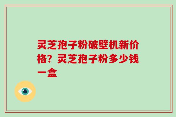 灵芝孢子粉破壁机新价格？灵芝孢子粉多少钱一盒