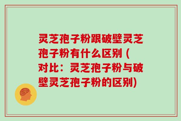 灵芝孢子粉跟破壁灵芝孢子粉有什么区别 (对比：灵芝孢子粉与破壁灵芝孢子粉的区别)