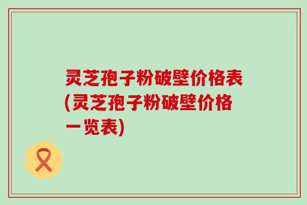 灵芝孢子粉破壁价格表(灵芝孢子粉破壁价格一览表)