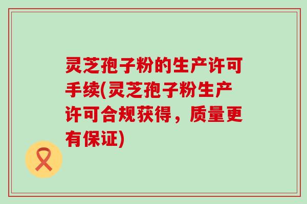 灵芝孢子粉的生产许可手续(灵芝孢子粉生产许可合规获得，质量更有保证)