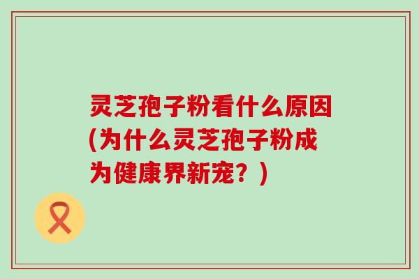 灵芝孢子粉看什么原因(为什么灵芝孢子粉成为健康界新宠？)