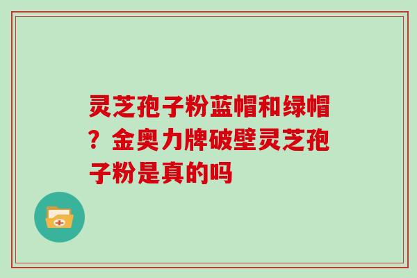 灵芝孢子粉蓝帽和绿帽？金奥力牌破壁灵芝孢子粉是真的吗