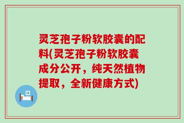 灵芝孢子粉软胶囊的配料(灵芝孢子粉软胶囊成分公开，纯天然植物提取，全新健康方式)