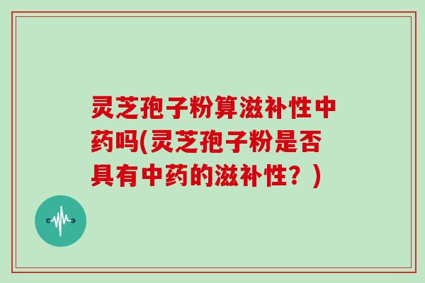 灵芝孢子粉算滋补性吗(灵芝孢子粉是否具有的滋补性？)