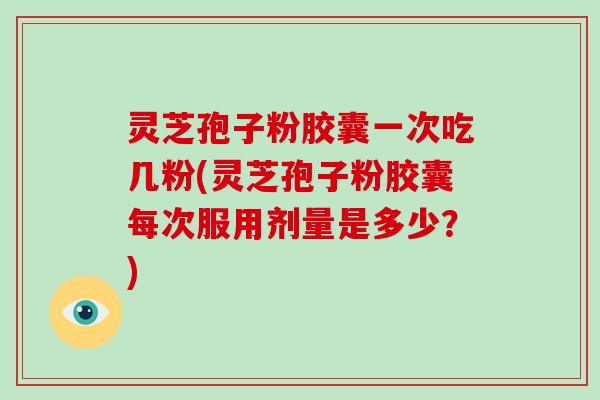 灵芝孢子粉胶囊一次吃几粉(灵芝孢子粉胶囊每次服用剂量是多少？)