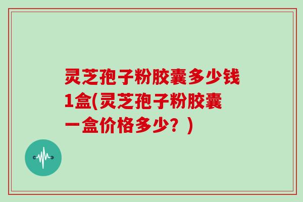 灵芝孢子粉胶囊多少钱1盒(灵芝孢子粉胶囊一盒价格多少？)