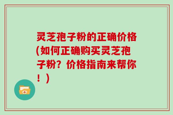 灵芝孢子粉的正确价格(如何正确购买灵芝孢子粉？价格指南来帮你！)