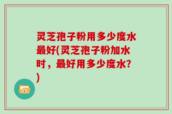 灵芝孢子粉用多少度水好(灵芝孢子粉加水时，好用多少度水？)