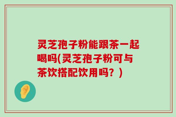 灵芝孢子粉能跟茶一起喝吗(灵芝孢子粉可与茶饮搭配饮用吗？)