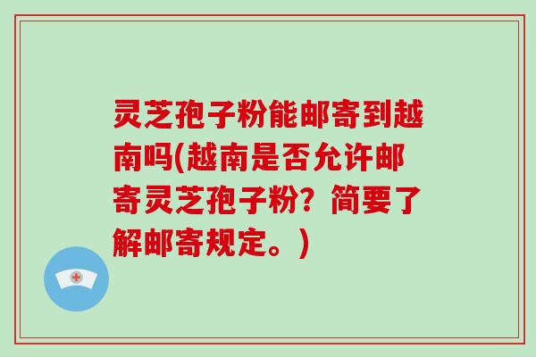 灵芝孢子粉能邮寄到越南吗(越南是否允许邮寄灵芝孢子粉？简要了解邮寄规定。)