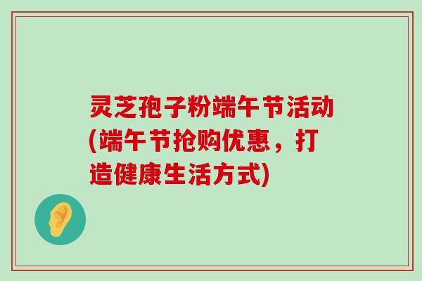 灵芝孢子粉端午节活动(端午节抢购优惠，打造健康生活方式)