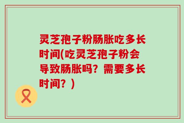 灵芝孢子粉肠胀吃多长时间(吃灵芝孢子粉会导致肠胀吗？需要多长时间？)