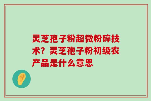 灵芝孢子粉超微粉碎技术？灵芝孢子粉初级农产品是什么意思