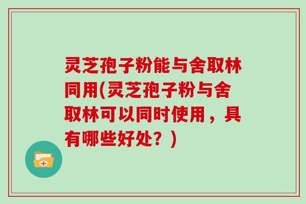 灵芝孢子粉能与舍取林同用(灵芝孢子粉与舍取林可以同时使用，具有哪些好处？)