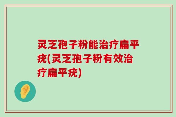 灵芝孢子粉能扁平疣(灵芝孢子粉有效扁平疣)