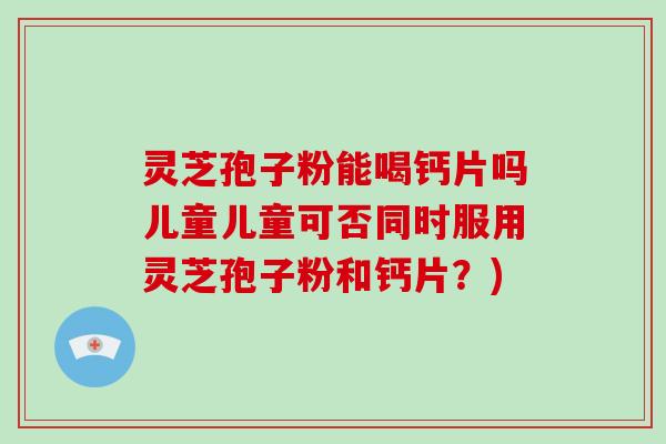 灵芝孢子粉能喝钙片吗儿童儿童可否同时服用灵芝孢子粉和钙片？)