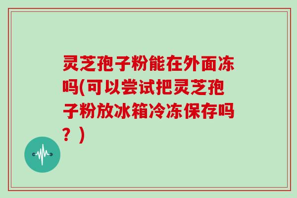 灵芝孢子粉能在外面冻吗(可以尝试把灵芝孢子粉放冰箱冷冻保存吗？)