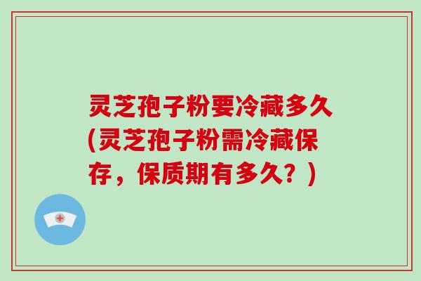 灵芝孢子粉要冷藏多久(灵芝孢子粉需冷藏保存，保质期有多久？)