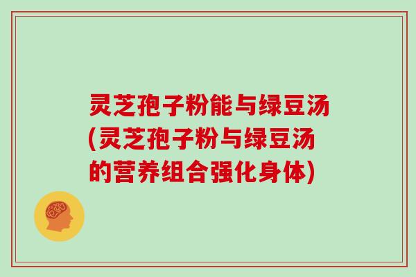 灵芝孢子粉能与绿豆汤(灵芝孢子粉与绿豆汤的营养组合强化身体)