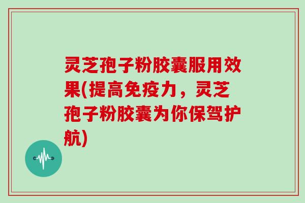 灵芝孢子粉胶囊服用效果(提高免疫力，灵芝孢子粉胶囊为你保驾护航)