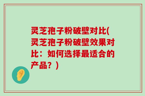 灵芝孢子粉破壁对比(灵芝孢子粉破壁效果对比：如何选择适合的产品？)