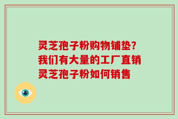 灵芝孢子粉购物铺垫？我们有大量的工厂直销灵芝孢子粉如何销售