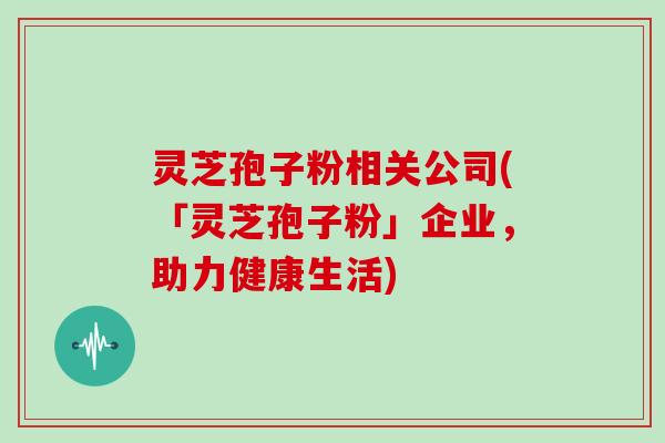 灵芝孢子粉相关公司(「灵芝孢子粉」企业，助力健康生活)