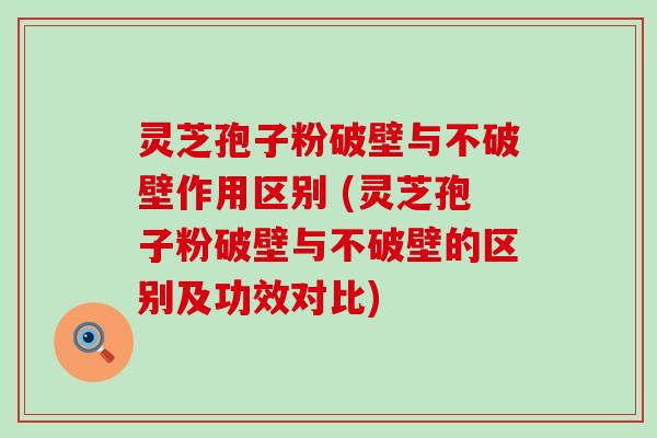 灵芝孢子粉破壁与不破壁作用区别 (灵芝孢子粉破壁与不破壁的区别及功效对比)