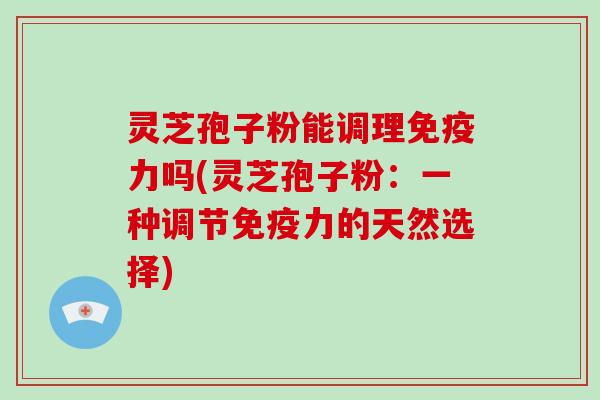 灵芝孢子粉能调理免疫力吗(灵芝孢子粉：一种调节免疫力的天然选择)