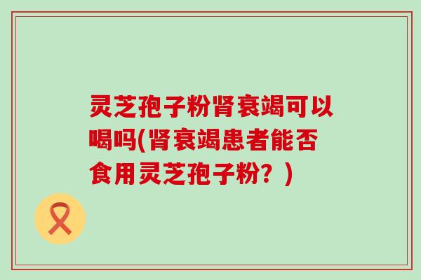 灵芝孢子粉衰竭可以喝吗(衰竭患者能否食用灵芝孢子粉？)