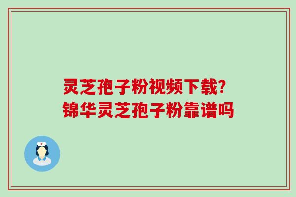 灵芝孢子粉视频下载？锦华灵芝孢子粉靠谱吗