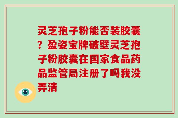 灵芝孢子粉能否装胶囊？盈姿宝牌破壁灵芝孢子粉胶囊在国家食品药品监管局注册了吗我没弄清