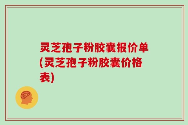 灵芝孢子粉胶囊报价单(灵芝孢子粉胶囊价格表)