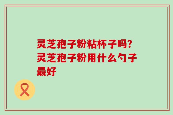 灵芝孢子粉粘杯子吗？灵芝孢子粉用什么勺子好