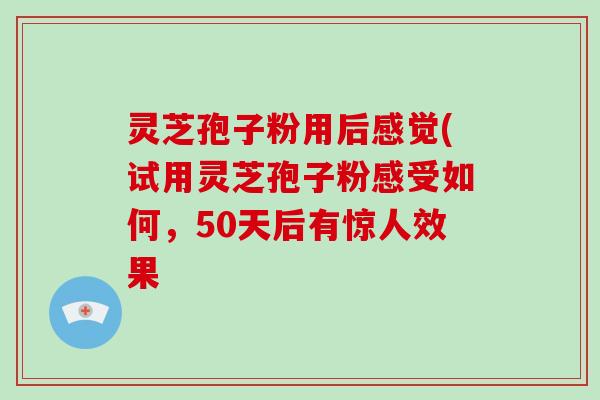 灵芝孢子粉用后感觉(试用灵芝孢子粉感受如何，50天后有惊人效果